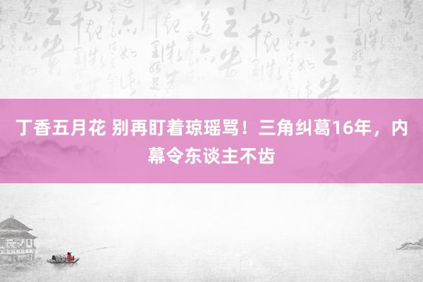 丁香五月花 别再盯着琼瑶骂！三角纠葛16年，内幕令东谈主不齿