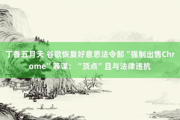 丁香五月天 谷歌恢复好意思法令部“强制出售Chrome”筹谋：“顶点”且与法律违抗