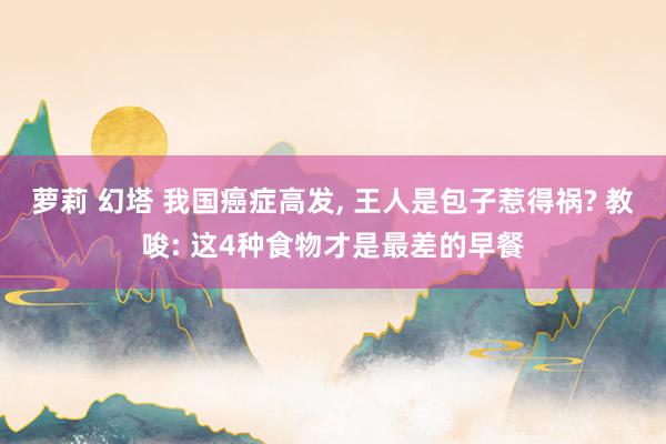 萝莉 幻塔 我国癌症高发， 王人是包子惹得祸? 教唆: 这4种食物才是最差的早餐