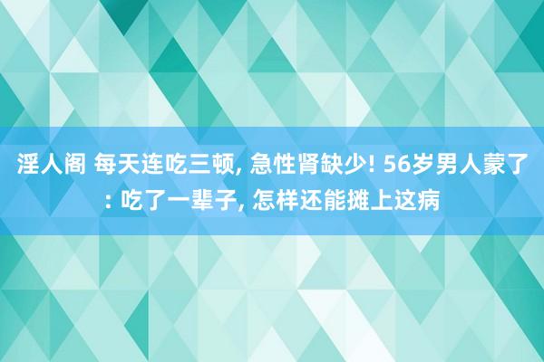 淫人阁 每天连吃三顿， 急性肾缺少! 56岁男人蒙了: 吃了一辈子， 怎样还能摊上这病