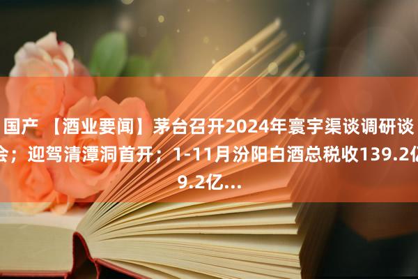 国产 【酒业要闻】茅台召开2024年寰宇渠谈调研谈话会；迎驾清潭洞首开；1-11月汾阳白酒总税收139.2亿...
