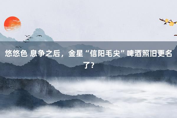 悠悠色 息争之后，金星“信阳毛尖”啤酒照旧更名了？