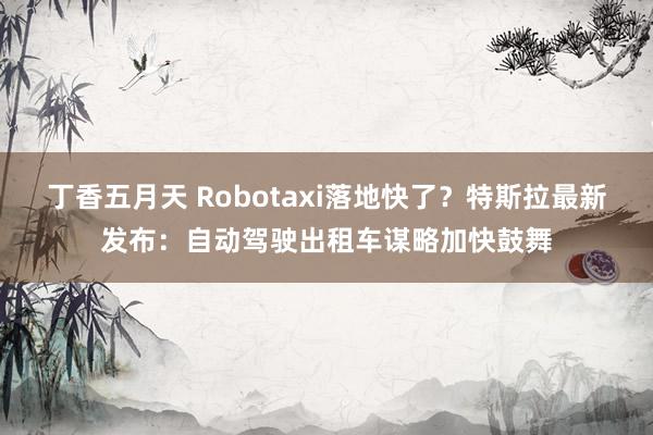 丁香五月天 Robotaxi落地快了？特斯拉最新发布：自动驾驶出租车谋略加快鼓舞