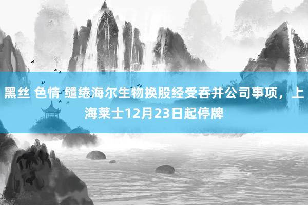黑丝 色情 缱绻海尔生物换股经受吞并公司事项，上海莱士12月23日起停牌