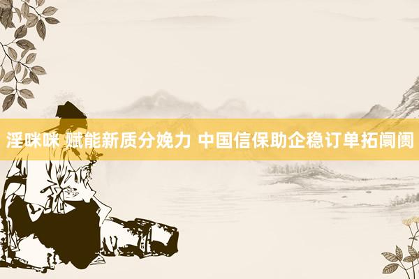 淫咪咪 赋能新质分娩力 中国信保助企稳订单拓阛阓