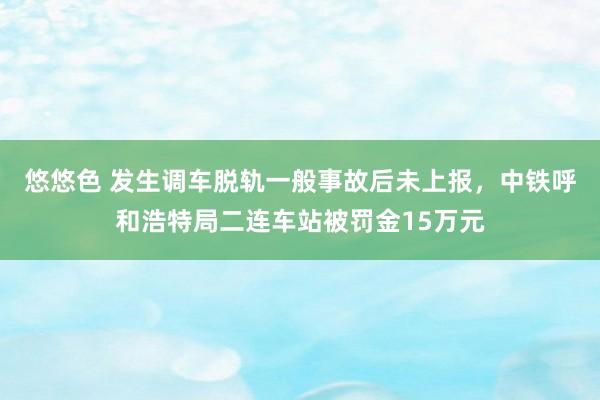 悠悠色 发生调车脱轨一般事故后未上报,中铁呼和浩特局二连车站被罚金15万元