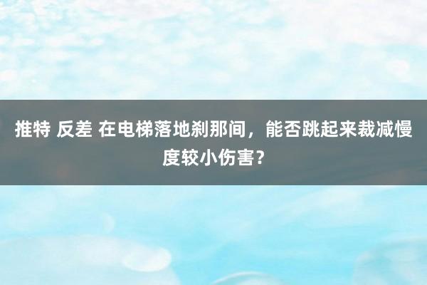 推特 反差 在电梯落地刹那间，能否跳起来裁减慢度较小伤害？
