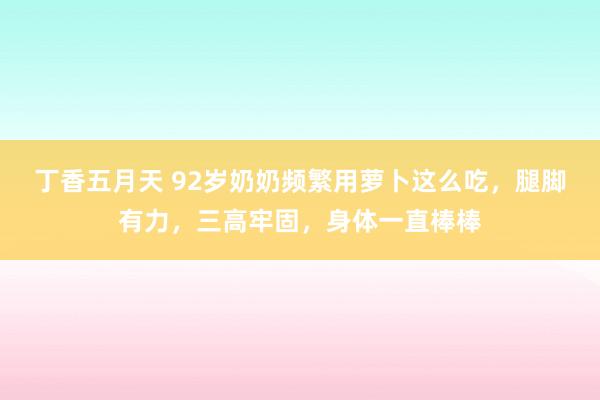丁香五月天 92岁奶奶频繁用萝卜这么吃，腿脚有力，三高牢固，身体一直棒棒