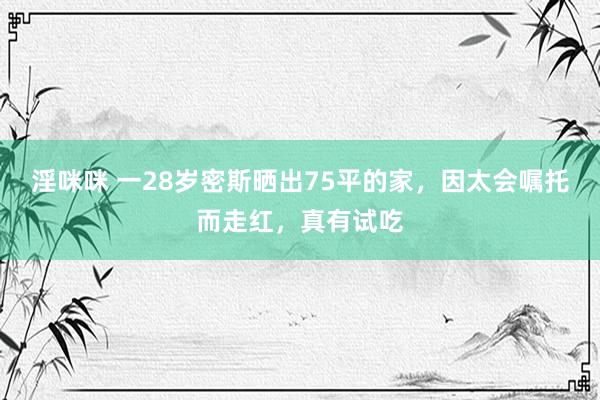 淫咪咪 一28岁密斯晒出75平的家，因太会嘱托而走红，真有试吃