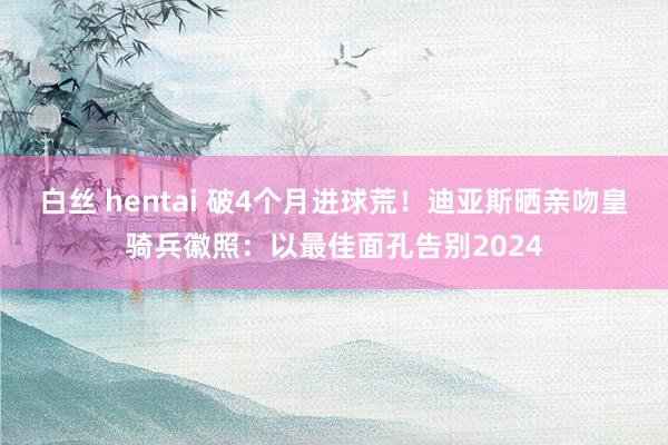 白丝 hentai 破4个月进球荒！迪亚斯晒亲吻皇骑兵徽照：以最佳面孔告别2024