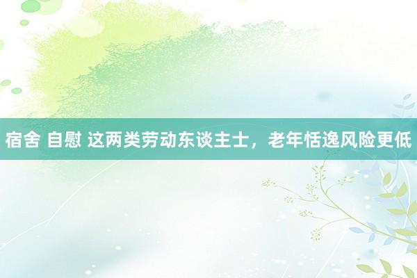 宿舍 自慰 这两类劳动东谈主士，老年恬逸风险更低