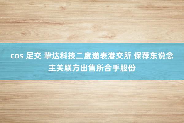 cos 足交 挚达科技二度递表港交所 保荐东说念主关联方出售所合手股份