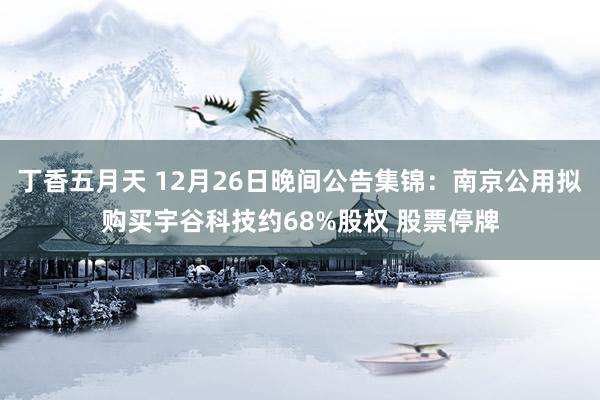 丁香五月天 12月26日晚间公告集锦:南京公用拟购买宇谷科技约68%股权 股票停牌