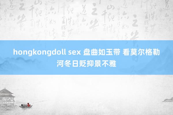 hongkongdoll sex 盘曲如玉带 看莫尔格勒河冬日贬抑景不雅