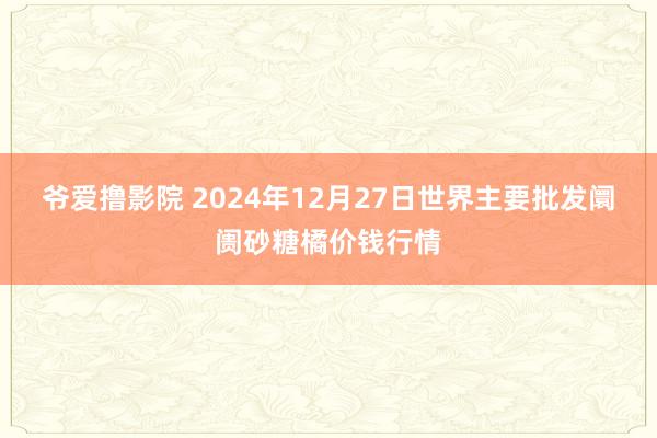 爷爱撸影院 2024年12月27日世界主要批发阛阓砂糖橘价钱行情