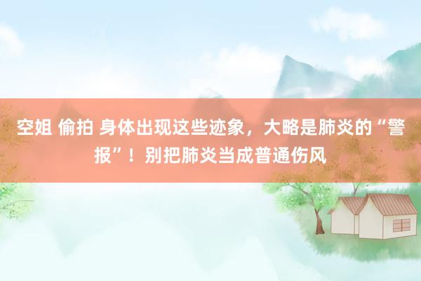 空姐 偷拍 身体出现这些迹象，大略是肺炎的“警报”！别把肺炎当成普通伤风