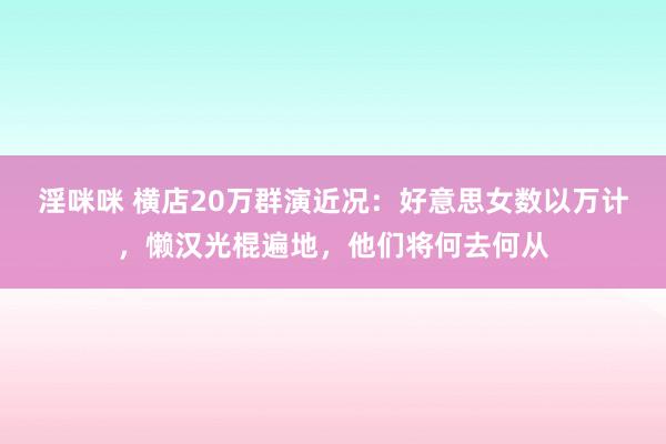 淫咪咪 横店20万群演近况：好意思女数以万计，懒汉光棍遍地，他们将何去何从