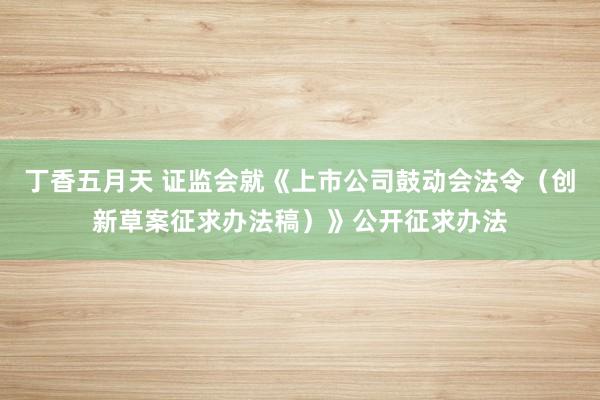 丁香五月天 证监会就《上市公司鼓动会法令（创新草案征求办法稿）》公开征求办法