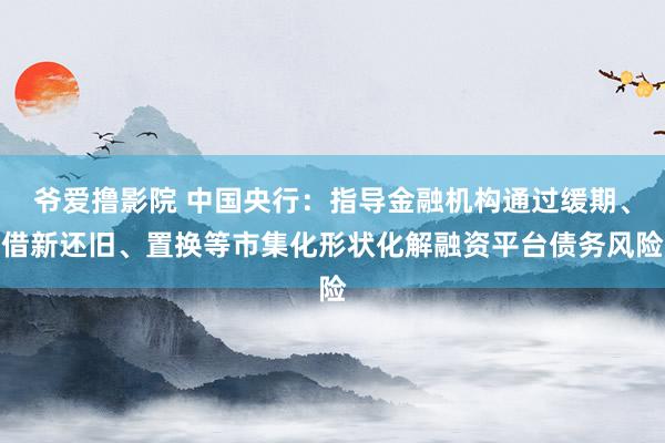 爷爱撸影院 中国央行：指导金融机构通过缓期、借新还旧、置换等市集化形状化解融资平台债务风险