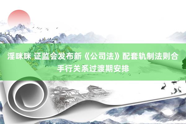 淫咪咪 证监会发布新《公司法》配套轨制法则合手行关系过渡期安排