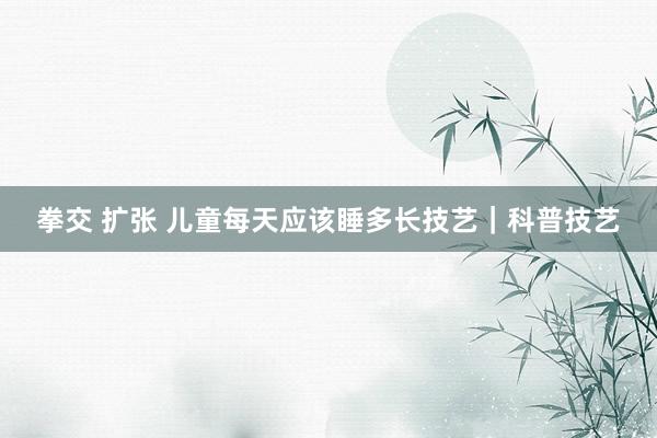 拳交 扩张 儿童每天应该睡多长技艺｜科普技艺