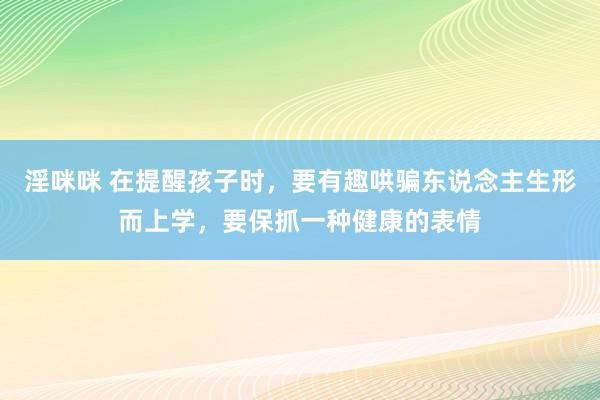 淫咪咪 在提醒孩子时，要有趣哄骗东说念主生形而上学，要保抓一种健康的表情