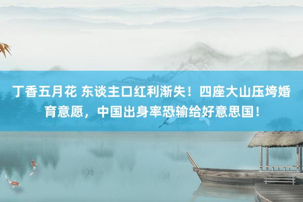 丁香五月花 东谈主口红利渐失！四座大山压垮婚育意愿，中国出身率恐输给好意思国！