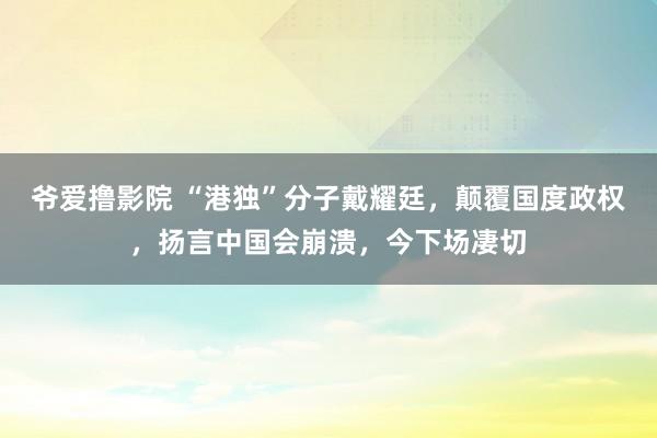 爷爱撸影院 “港独”分子戴耀廷，颠覆国度政权，扬言中国会崩溃，今下场凄切