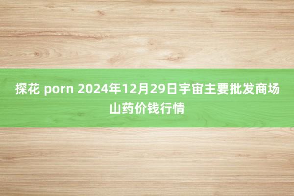 探花 porn 2024年12月29日宇宙主要批发商场山药价钱行情
