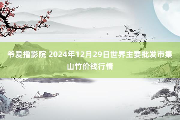 爷爱撸影院 2024年12月29日世界主要批发市集山竹价钱行情