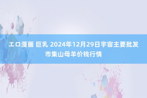 エロ漫画 巨乳 2024年12月29日宇宙主要批发市集山母羊价钱行情