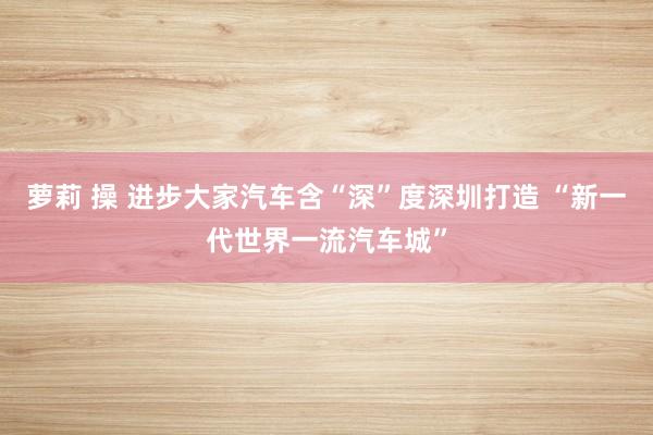 萝莉 操 进步大家汽车含“深”度深圳打造 “新一代世界一流汽车城”