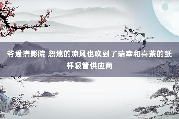 爷爱撸影院 忽地的凉风也吹到了瑞幸和喜茶的纸杯吸管供应商