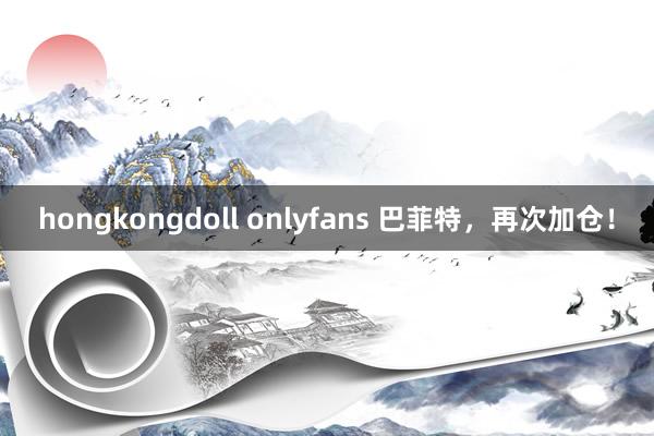 hongkongdoll onlyfans 巴菲特，再次加仓！