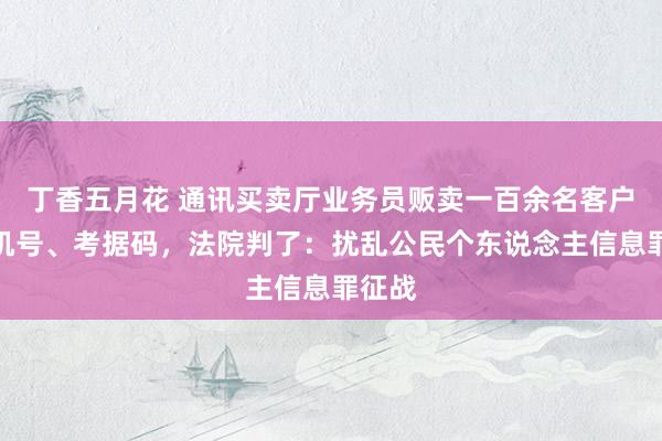 丁香五月花 通讯买卖厅业务员贩卖一百余名客户的手机号、考据码，法院判了：扰乱公民个东说念主信息罪征战