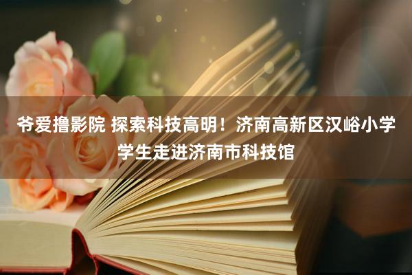 爷爱撸影院 探索科技高明！济南高新区汉峪小学学生走进济南市科技馆
