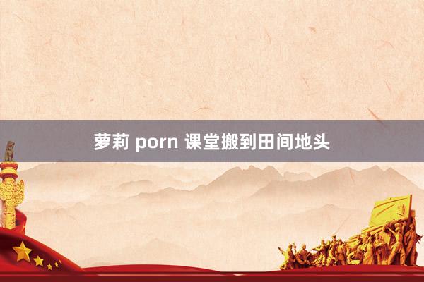 萝莉 porn 课堂搬到田间地头