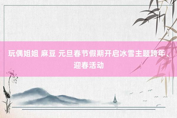 玩偶姐姐 麻豆 元旦春节假期开启冰雪主题跨年、迎春活动