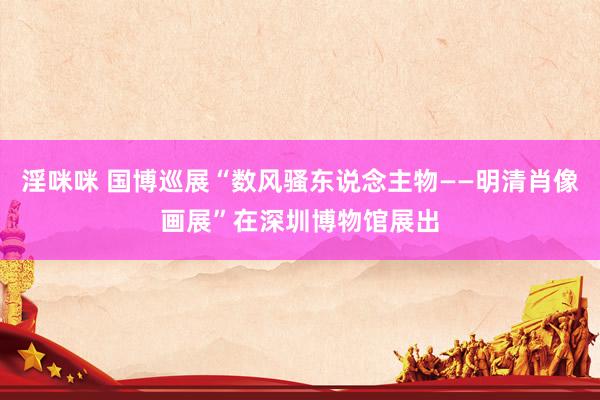 淫咪咪 国博巡展“数风骚东说念主物——明清肖像画展”在深圳博物馆展出