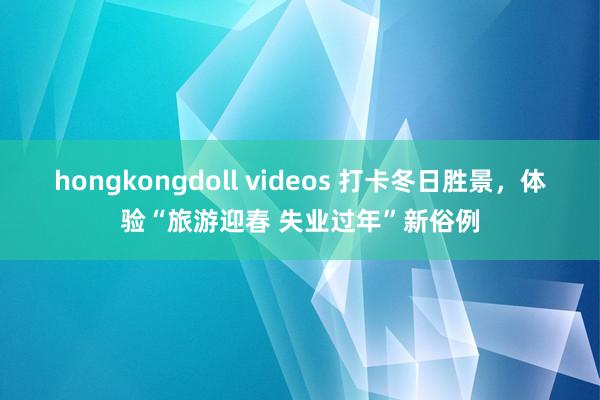 hongkongdoll videos 打卡冬日胜景，体验“旅游迎春 失业过年”新俗例
