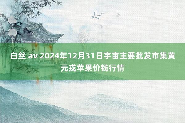 白丝 av 2024年12月31日宇宙主要批发市集黄元戎苹果价钱行情