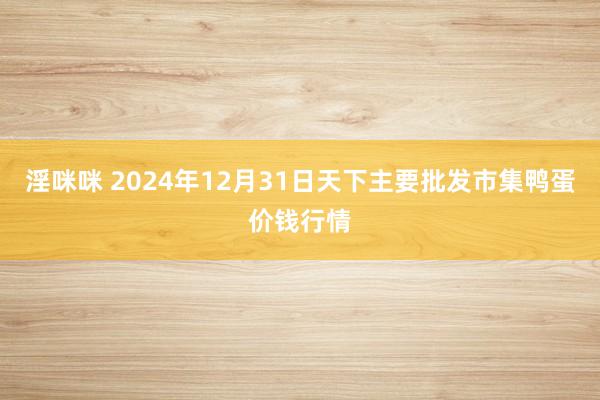 淫咪咪 2024年12月31日天下主要批发市集鸭蛋价钱行情