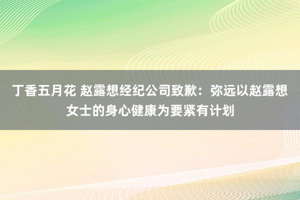 丁香五月花 赵露想经纪公司致歉：弥远以赵露想女士的身心健康为要紧有计划