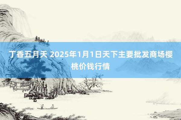 丁香五月天 2025年1月1日天下主要批发商场樱桃价钱行情
