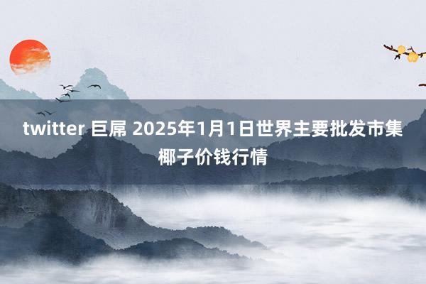 twitter 巨屌 2025年1月1日世界主要批发市集椰子价钱行情