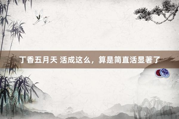 丁香五月天 活成这么，算是简直活显著了
