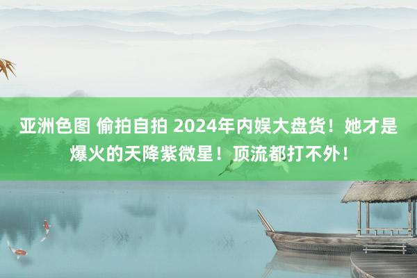 亚洲色图 偷拍自拍 2024年内娱大盘货！她才是爆火的天降紫微星！顶流都打不外！