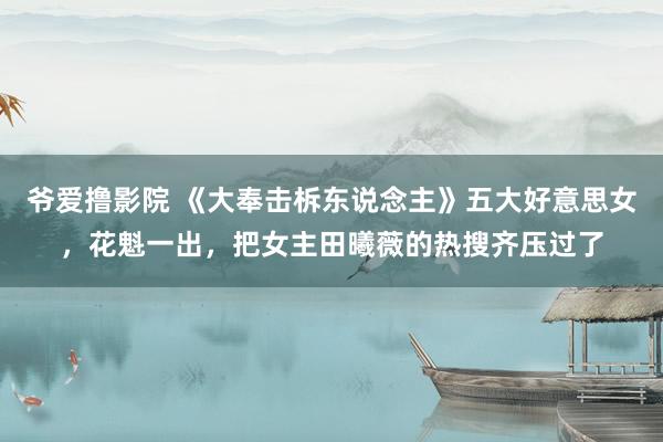 爷爱撸影院 《大奉击柝东说念主》五大好意思女，花魁一出，把女主田曦薇的热搜齐压过了