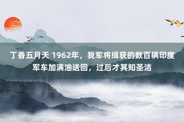 丁香五月天 1962年，我军将缉获的数百辆印度军车加满油送回，过后才其知圣洁