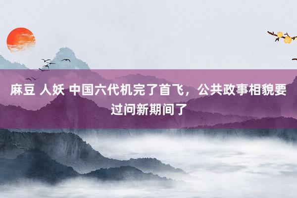 麻豆 人妖 中国六代机完了首飞，公共政事相貌要过问新期间了